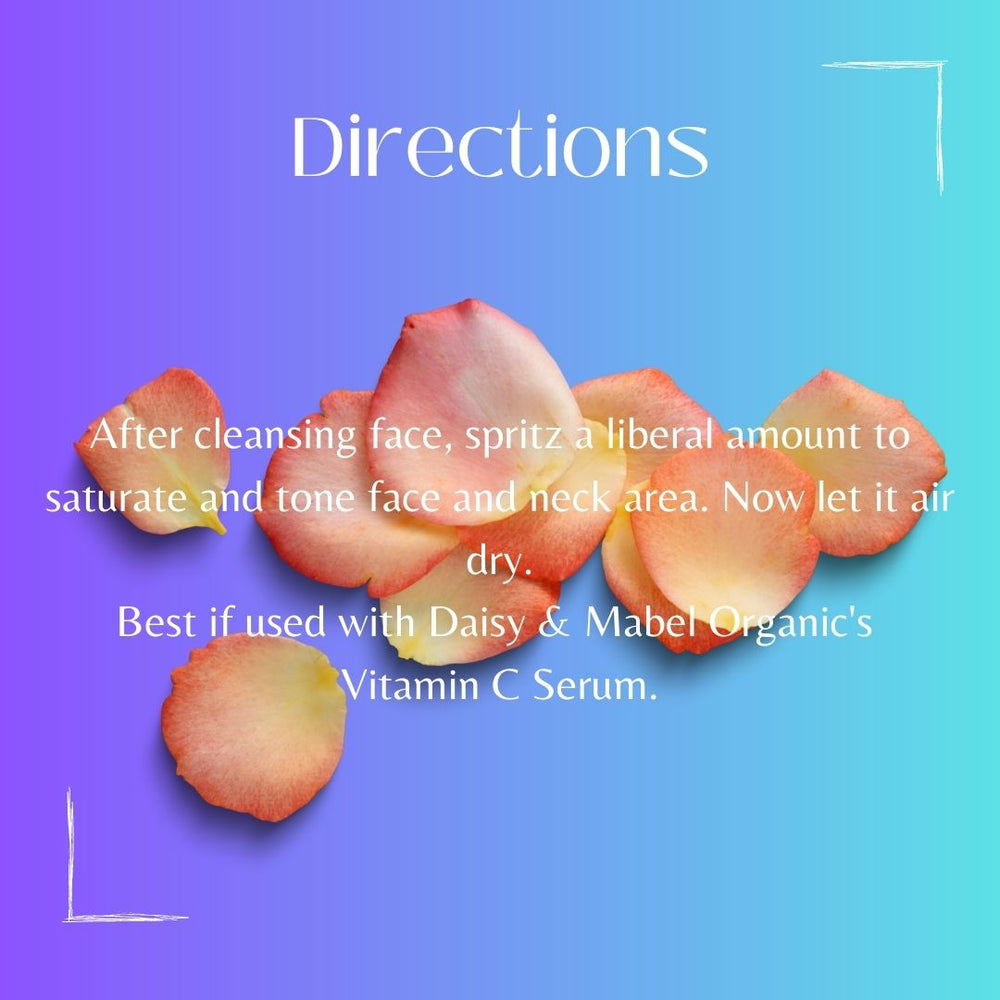
                  
                    directions  rose water toner daisy and mabel organics directions after dleansing face spritz a liberal amount and tone face and neck area. best if used with vitamin c serum 
                  
                